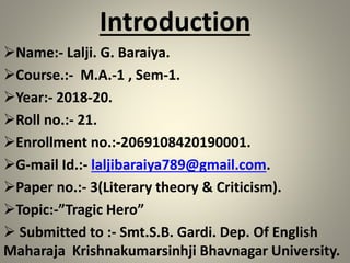 Introduction
Name:- Lalji. G. Baraiya.
Course.:- M.A.-1 , Sem-1.
Year:- 2018-20.
Roll no.:- 21.
Enrollment no.:-2069108420190001.
G-mail Id.:- laljibaraiya789@gmail.com.
Paper no.:- 3(Literary theory & Criticism).
Topic:-”Tragic Hero”
 Submitted to :- Smt.S.B. Gardi. Dep. Of English
Maharaja Krishnakumarsinhji Bhavnagar University.
 