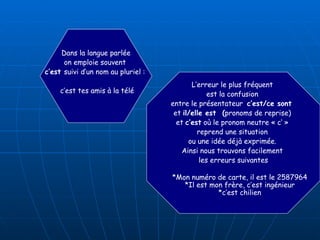 Dans la langue parlée on emploie souvent  c’est  suivi d’un nom au pluriel :  c’est tes amis à la télé L’erreur le plus fréquent  est la confusion  entre le présentateur  c’est/ce sont   et  il/elle est  ( pronoms de reprise)  et  c’est  où le pronom neutre « c’ »  reprend une situation  ou une idée déjà exprimée.  Ainsi nous trouvons facilement  les erreurs suivantes *Mon numéro de carte, il est le 2587964   *Il est mon frère, c’est ingénieur   *c’est chilien 