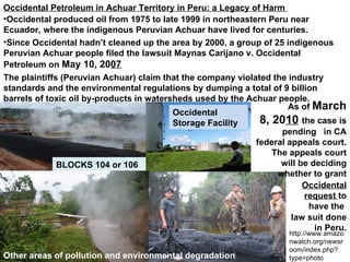 Occidental Petroleum in Achuar Territory in Peru: a Legacy of Harm  BLOCKS 104 or 106 Occidental Storage Facility Other areas of pollution and environmental degradation As of  March 8, 20 10   the case is pending  in CA federal appeals court.  The appeals court will be deciding whether to grant Occidental produced oil from 1975 to late 1999 in northeastern Peru near Ecuador, where the indigenous Peruvian Achuar have lived for centuries. The plaintiffs (Peruvian Achuar) claim that the company violated the industry standards and the environmental regulations by dumping a total of 9 billion barrels of toxic oil by-products in watersheds used by the Achuar people. Since Occidental hadn’t cleaned up the area by 2000, a group of 25 indigenous Peruvian Achuar people filed the lawsuit  Maynas Carijano v. Occidental Petroleum on  May 10, 20 07 Will be deciding whether to grant  Occidentals request  to have the law suit done in Peru. Pics: http://www.achuarperu.org/es/60problemas_del_petroleo/lote1ABylote8-8X.htm?PHPSESSID=2142d69e962180cba14e3051f499125f http://www.amazonwatch.org/newsroom/index.php?type=photo Occidental request  to have the  