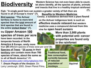 Squirrel  monkey Traditional food, less consumption currently because of reduced population of monkeys Bird species : “The Achuar territory is home to more bird species than the  total  amount of bird species that are found in the  entire United States”  (7).  Species of Trees : “ 25 acres  in their  territory  can contain more than 700 species of trees, about the same as in all of  North America ” (7) Fish : “A single pond here can sustain a greater variety of fish than are found in all of Europe’s rivers” (7).  7.  Dream People of the Amazon . Dir. Larry Lansburgh. 2005. Green Planet Films. 8. www.planetecuador.net/jungleplace.htm .  on the Achuar indigenous land, is such an  effective muscle relaxant  that western medicine uses a compound derived from this vine for  open heart surgery   Corary ,  a substance derived from a plant  found More than 2,000 plants with potential anti- cancer properties are found only in the rainforest  Benefits to Western Medicine Western Science has not even been able to count, let alone identify, all the species of plants, animals and insects that live in a healthy tropical rainforest (7). than   20   different species of trees exist per acre”(8). Biodiversity Trees per acre: “In the jungles of the  Upper Amazon  100  species of trees per acre  have been recorded. In the temperate forests of  North America  & Europe, rarely more Bird species : “The Achuar territory is home to more bird species than the  total  amount of bird species that are found in the entire  United States ” (7).  