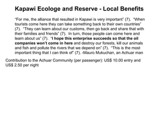 Contribution to the Achuar Community (per passenger): US$ 10.00 entry and US$ 2.50 per night  “ For me, the alliance that resulted in Kapawi is very important” (7).  “When tourists come here they can take something back to their own countries” (7).  “They can learn about our customs, then go back and share that with their families and friends” (7).  In turn, those people can come here and learn about us” (7).  “ I hope this enterprise succeeds so that the oil companies won’t come in here  and destroy our forests, kill our animals and fish and pollute the rivers that we depend on” (7).  “This is the most important thing that I can think of” (7). -Mauro Mukuchan, an Achuar man  Kapawi Ecologe and Reserve - Local Benefits 