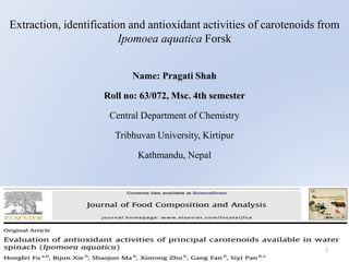 Extraction, identification and antioxidant activities of carotenoids from
Ipomoea aquatica Forsk
Name: Pragati Shah
Roll no: 63/072, Msc. 4th semester
Central Department of Chemistry
Tribhuvan University, Kirtipur
Kathmandu, Nepal
1
 