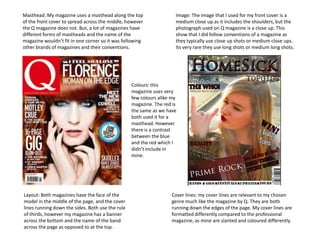 Masthead: My magazine uses a masthead along the top
of the front cover to spread across the middle, however
the Q magazine does not. But, a lot of magazines have
different forms of mastheads and the name of the
magazine wouldn’t fit in one corner so it was following
other brands of magazines and their conventions.

Image: The image that I used for my front cover is a
medium close up as it includes the shoulders, but the
photograph used on Q magazine is a close up. This
show that I did follow conventions of a magazine as
they typically use close up shots or medium close ups.
Its very rare they use long shots or medium long shots.

Colours: this
magazine uses very
few colours alike my
magazine. The red is
the same as we have
both used it for a
masthead. However
there is a contrast
between the blue
and the red which I
didn’t include in
mine.

Layout: Both magazines have the face of the
model in the middle of the page, and the cover
lines running down the sides. Both use the rule
of thirds, however my magazine has a banner
across the bottom and the name of the band
across the page as opposed to at the top.

Cover lines: my cover lines are relevant to my chosen
genre much like the magazine by Q. They are both
running down the edges of the page. My cover lines are
formatted differently compared to the professional
magazine, as mine are slanted and coloured differently.

 