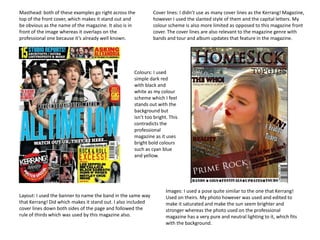 Masthead: both of these examples go right across the
top of the front cover, which makes it stand out and
be obvious as the name of the magazine. It also is in
front of the image whereas it overlaps on the
professional one because it’s already well known.

Cover lines: I didn’t use as many cover lines as the Kerrang! Magazine,
however I used the slanted style of them and the capital letters. My
colour scheme is also more limited as opposed to this magazine front
cover. The cover lines are also relevant to the magazine genre with
bands and tour and album updates that feature in the magazine.

Colours: I used
simple dark red
with black and
white as my colour
scheme which I feel
stands out with the
background but
isn’t too bright. This
contradicts the
professional
magazine as it uses
bright bold colours
such as cyan blue
and yellow.

Layout: I used the banner to name the band in the same way
that Kerrang! Did which makes it stand out. I also included
cover lines down both sides of the page and followed the
rule of thirds which was used by this magazine also.

Images: I used a pose quite similar to the one that Kerrang!
Used on theirs. My photo however was used and edited to
make it saturated and make the sun seem brighter and
stronger whereas the photo used on the professional
magazine has a very pure and neutral lighting to it, which fits
with the background.

 