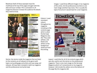 Masthead: Both of these examples have the
masthead at the top of the page and again with the
date and issue number. This is consistent in all
magazines because it shows the audience the details
they need to know.

Images: I used three different images in my magazine
of the artists. On the professional one there is one
main image and then two more. This is usually the
type of structure it would have for a real magazine.

Colours: I used
consistent
colours
throughout my
magazine
including on the
contents page
which is what
the Kerrang!
Magazine also
did. They used
yellows, and
blacks and
whites so the
background
stood out from
the writing.

Stories: the stories inside the magazine that are listed
on the contents are all relevant to the genre with
topics surrounding gigs and artists and new songs and
releases. All have been included in both my magazine
and the professional one by Kerrang!

Layout: I used titles for all of my contents page which
was also used to sort the stories on the professional
magazine. There is one main image on the Kerrang!
Magazine which isn’t conventional on my magazine.
However I did include the editors not at the bottom of
the page like this magazine did

 