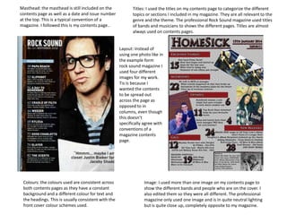 Masthead: the masthead is still included on the
contents page as well as a date and issue number
at the top. This is a typical convention of a
magazine. I followed this is my contents page..

Titles: I used the titles on my contents page to categorize the different
topics or sections I included in my magazine. They are all relevant to the
genre and the theme. The professional Rock Sound magazine used titles
of bands and musicians to shows the different pages. Titles are almost
always used on contents pages.

Layout: Instead of
using one photo like in
the example form
rock sound magazine I
used four different
images for my work.
Tis is because I
wanted the contents
to be spread out
across the page as
opposed to in
columns, even though
this doesn’t
specifically agree with
conventions of a
magazine contents
page.

Colours: the colours used are consistent across
both contents pages as they have a constant
background and a different colour for text and
the headings. This is usually consistent with the
front cover colour schemes used.

Image: I used more than one image on my contents page to
show the different bands and people who are on the cover. I
also edited them so they were all different. The professional
magazine only used one image and is in quite neutral lighting
but is quite close up, completely opposite to my magazine.

 