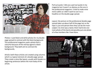 Pull out quote: I did use a pull out quote in my
magazine but it wasn’t as obvious as the one in
the professional magazine. I tried to make mine
more subtle as I didn’t want to use it as a
headline on the double page spread.

Layout: the picture on the professional double page
spread takes up about half of the page but as the
topic is just one person then they can be the main
subject. As mine was a band, there had to be one
main photo of the band and possibly just one photo
of a few members like I have done.
Photos: I used black and white photos for my double
page spread to contrast with the black background.
This professional magazine used a photo that is
colourful because of the red top against a black
background. They both aim to contrast the
backgrounds.

Article: both these articles are created using columns
which is a typical element of a double page spread.
They create a story like layout, usually with headers or
beginning sentences before the main body of the
article.

 