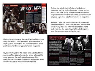 Article: the article that is featured on both my
magazine and the professional one include stories
about their new album. They both talk about their
inspirations and how they became successful which is
a typical topic for a lot of main stories in magazines
Colours: I used the same colours as the magazine I
analysed because I think that the black and red and
white really make the information and text stand
out. I feel like the black helps to fit with the genre
and the rock theme as well as the red.

Photos: I used the same Black and White effect on my
magazine which I think went well with the theme of
my magazine. I think that the photos then look more
professional and more typical of a rock magazine.

Layout: my magazine the article takes up about three
quarters of the page whereas the photo takes up the
most space on the professional magazine. This
magazine has used a very short article however, which
doesn’t include an interview like mine does.

 