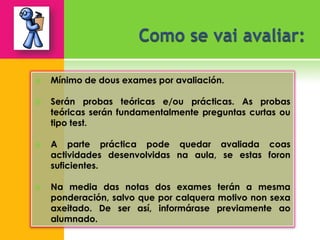    Mínimo de dous exames por avaliación.

   Serán probas teóricas e/ou prácticas. As probas
    teóricas serán fundamentalmente preguntas curtas ou
    tipo test.

   A parte práctica pode quedar avaliada coas
    actividades desenvolvidas na aula, se estas foron
    suficientes.

   Na media das notas dos exames terán a mesma
    ponderación, salvo que por calquera motivo non sexa
    axeitado. De ser así, informárase previamente ao
    alumnado.
 