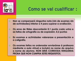    Non se compensará ningunha nota (nin de exames nin
    de actividades) inferior a 4 para superar a avaliación.

   Os erros de tildes descontarán 0,1 punto cada unha e
    as faltas de ortografía ou de expresión, 0,2 puntos

   En exames e actividades valorarase a presentación e
    a caligrafía.

   Os exames feitos no ordenador enviaránse á profesora
    mediante a aula virtual e incluirá no nome do arquivo
    o nome do alumno. NON SERÁ CORRIXIDA NINGUNHA
    PROBA QUE NON CUMPRA ESTES REQUISITOS.
 