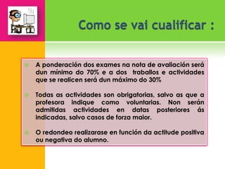    A ponderación dos exames na nota de avaliación será
    dun mínimo do 70% e a dos traballos e actividades
    que se realicen será dun máximo do 30%

   Todas as actividades son obrigatorias, salvo as que a
    profesora indique como voluntarias. Non serán
    admitidas actividades en datas posteriores ás
    indicadas, salvo casos de forza maior.

   O redondeo realizarase en función da actitude positiva
    ou negativa do alumno.
 