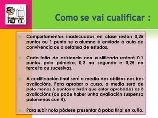    Comportamentos inadecuados en clase restan 0,25
    puntos ou 1 punto se o alumno é enviado á aula de
    convivencia ou a xefatura de estudos.

   Cada falta de asistencia non xustificada restará 0,1
    puntos pola primeira, 0,2 na segunda e 0,25 na
    terceira ou sucesivas.

   A cualificación final será a media das obtidas nas tres
    avaliacións. Para aprobar o curso, a media será de
    polo menos 5 puntos e terán que estar aprobadas as 3
    avaliacións (ou pode haber unha avaliación suspensa
    polomenos cun 4).

   Para subir nota pódese presentar á poba final en xuño.
 