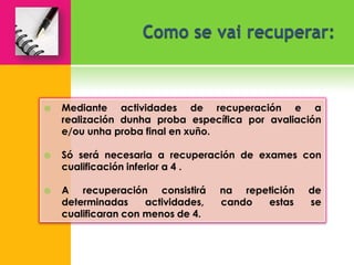   Mediante actividades de recuperación e a
    realización dunha proba específica por avaliación
    e/ou unha proba final en xuño.

   Só será necesaria a recuperación de exames con
    cualificación inferior a 4 .

   A recuperación consistirá       na repetición   de
    determinadas     actividades,   cando  estas    se
    cualificaran con menos de 4.
 