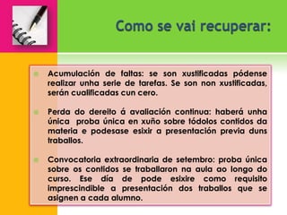    Acumulación de faltas: se son xustificadas pódense
    realizar unha serie de tarefas. Se son non xustificadas,
    serán cualificadas cun cero.

   Perda do dereito á avaliación continua: haberá unha
    única proba única en xuño sobre tódolos contidos da
    materia e podesase esixir a presentación previa duns
    traballos.

   Convocatoria extraordinaria de setembro: proba única
    sobre os contidos se traballaron na aula ao longo do
    curso. Ese día de pode esixire como requisito
    imprescindible a presentación dos traballos que se
    asignen a cada alumno.
 