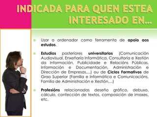    Usar o ordenador como ferramenta de apoio aos
    estudos.

   Estudios   posteriores   universitarios  (Comunicación
    Audiovisual, Enxeñaría Informática, Consultoría e Xestión
    da Información, Publicidade e Relacións Públicas,
    Información e Documentación, Administración e
    Dirección de Empresas,...) ou de Ciclos Formativos de
    Grao Superior (Familia e Informática e Comunicacións,
    Familia de Administración e Xestión,...)

   Profesións relacionadas deseño gráfico, debuxo,
    cálculo, confección de textos, composición de imaxes,
    etc.
 