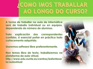 A forma de traballar na aula de informática
será de traballo individual ou en equipos,
dependendo do número de alumnos.

Trala explicación dos correspondentes
contidos, é esencial poñer en práctica todo
coñecemento adquirido.

Usaremos software libre preferentemente.

Non temos libro de texto, traballaremos na
plataforma da aula virtual.
http://www.edu.xunta.es/centros/iesfontexer
ia/aulavirtual
 