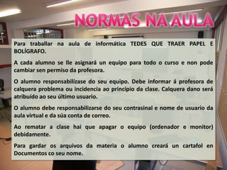 Para traballar na aula de informática TEDES QUE TRAER PAPEL E
BOLÍGRAFO.
A cada alumno se lle asignará un equipo para todo o curso e non pode
cambiar sen permiso da profesora.
O alumno responsabilízase do seu equipo. Debe informar á profesora de
calquera problema ou incidencia ao principio da clase. Calquera dano será
atribuído ao seu último usuario.
O alumno debe responsabilizarse do seu contrasinal e nome de usuario da
aula virtual e da súa conta de correo.
Ao rematar a clase hai que apagar o equipo (ordenador e monitor)
debidamente.
Para gardar os arquivos da materia o alumno creará un cartafol en
Documentos co seu nome.
 