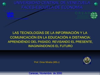 LAS TECNOLOGÍAS DE LA INFORMACIÓN Y LA  COMUNICACIÓN EN LA EDUCACIÓN A DISTANCIA: APRENDIÉNDO DEL PASADO, REVISANDO EL PRESENTE, IMAGINÁNDONOS EL FUTURO UNIVERSIDAD CENTRAL DE VENEZUELA FACES-ESCUELA DE ECONOMÍA Prof. Omar Miratía (MS.c) Caracas, Noviembre  de 2000 UNIVERSIDAD NACIONAL ABIERTA   