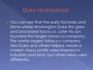         Duke HomesteadYou can see that the early factories and farms where Washington Duke first grew and processed tobacco. Later his son founded the largest tobacco company. The worlds largest tobacco company. Also Duke and others helped create a market. Many profits were invested in industries and land, but others were used differently.