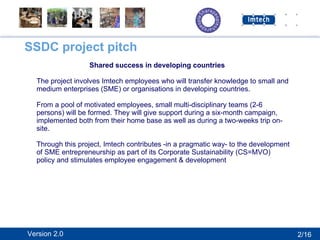 SSDC project pitch Shared success in developing countries The project involves Imtech employees who will transfer knowledge to small and medium enterprises (SME) or organisations in developing countries. From a pool of motivated employees, small multi-disciplinary teams (2-6 persons) will be formed. They will give support during a six-month campaign, implemented both from their home base as well as during a two-weeks trip on-site. Through this project, Imtech contributes -in a pragmatic way- to the development of SME entrepreneurship as part of its Corporate Sustainability (CS=MVO) policy and stimulates employee engagement & development  2/16 