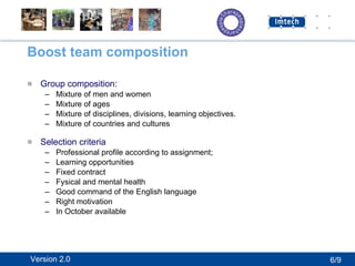 Boost team composition Group composition: Mixture of men and women Mixture of ages Mixture of disciplines, divisions, learning objectives. Mixture of countries and cultures Selection criteria Professional profile according to assignment; Learning opportunities Fixed contract Fysical and mental health Good command of the English language Right motivation  In October available 6/9 