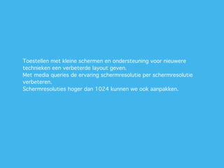 Toestellen met kleine schermen en ondersteuning voor nieuwere
technieken een verbeterde layout geven.
Met media queries de ervaring schermresolutie per schermresolutie
verbeteren.
Schermresoluties hoger dan 1024 kunnen we ook aanpakken.
 