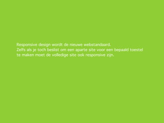 Responsive design wordt de nieuwe webstandaard.
Zelfs als je toch beslist om een aparte site voor een bepaald toestel
te maken moet de volledige site ook responsive zijn.
 