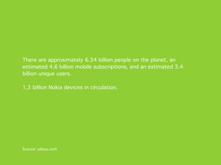 There are approximately 6.34 billion people on the planet, an
estimated 4.6 billion mobile subscriptions, and an estimated 3.4
billion unique users.

1.3 billion Nokia devices in circulation.




Source: yibuu.com
 