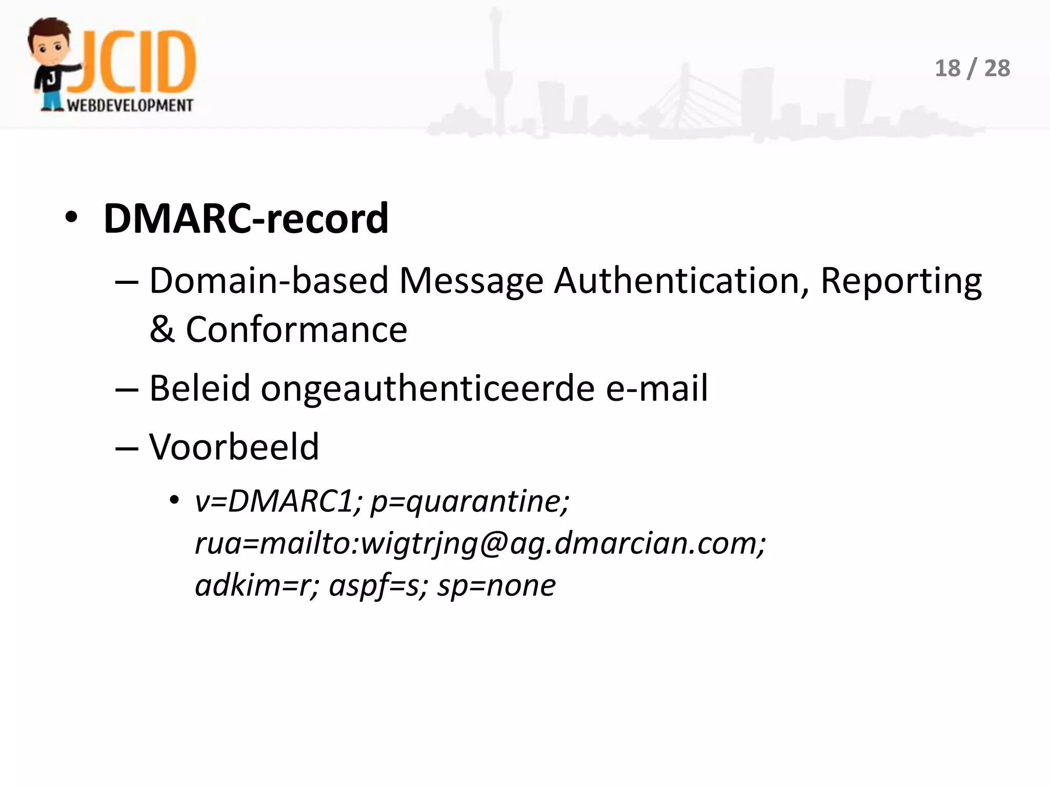 18 / 28




• DMARC-record
  – Domain-based Message Authentication, Reporting
    & Conformance
  – Beleid ongeauthenticeerde e-mail
  – Voorbeeld
    • v=DMARC1; p=quarantine;
      rua=mailto:wigtrjng@ag.dmarcian.com;
      adkim=r; aspf=s; sp=none
 