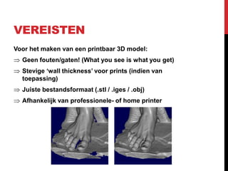VEREISTEN
Voor het maken van een printbaar 3D model:
  Geen fouten/gaten! (What you see is what you get)
  Stevige ‘wall thickness’ voor prints (indien van
  toepassing)
  Juiste bestandsformaat (.stl / .iges / .obj)
  Afhankelijk van professionele- of home printer
 