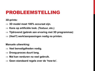 PROBLEEMSTELLING
3D-prints:
   3D model moet 100% accuraat zijn.
   Kans op artificiële look. (Textuur, etc.)
   Tijdrovend (gebrek aan ervaring met 3D programmas)
   (Veel?) werk/aanpassingen nodig na printen.


Manuele uitwerking:
   Veel benodigdheden nodig.
   Droog-proces duurt lang.
   Mal kan verduren na veel gebruik.
   Geen standaard regels over de ‘how-to’.
 