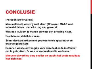 CONCLUSIE
(Persoonlijke ervaring)
Manueel beeld was vrij snel klaar. (±2 weken MAAR niet
intensief. M.a.w: niet elke dag aan gewerkt.)
Was ook leuk om te maken en weer een ervaring rijker.
Bracht meer detail dan scan.
Scan-idee kon lukken mits professionele apparatuur en
ervaren gebruikers.
Scannen was te omvangrijk voor deze test en te ineffectief
om te gebruiken. Er was te veel restauratie werk aan.
Manuele uitwerking ging sneller en bracht het beste resultaat
met zich mee.
 