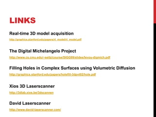 LINKS
Real-time 3D model acquisition
http://graphics.stanford.edu/papers/rt_model/rt_model.pdf



The Digital Michelangelo Project
http://www.cs.cmu.edu/~seitz/course/SIGG99/slides/levoy-digmich.pdf


Filling Holes in Complex Surfaces using Volumetric Diffusion
http://graphics.stanford.edu/papers/holefill-3dpvt02/hole.pdf



Xios 3D Laserscanner
http://3dlab.xios.be/3dscannen


David Laserscanner
http://www.david-laserscanner.com/
 