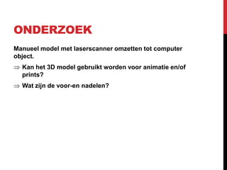 ONDERZOEK
Manueel model met laserscanner omzetten tot computer
object.
  Kan het 3D model gebruikt worden voor animatie en/of
  prints?
  Wat zijn de voor-en nadelen?
 