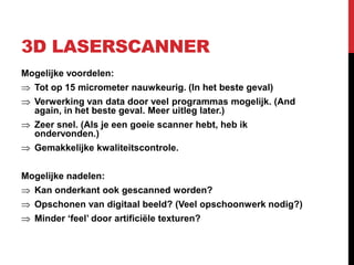 3D LASERSCANNER
Mogelijke voordelen:
  Tot op 15 micrometer nauwkeurig. (In het beste geval)
  Verwerking van data door veel programmas mogelijk. (And
  again, in het beste geval. Meer uitleg later.)
  Zeer snel. (Als je een goeie scanner hebt, heb ik
  ondervonden.)
  Gemakkelijke kwaliteitscontrole.


Mogelijke nadelen:
  Kan onderkant ook gescanned worden?
  Opschonen van digitaal beeld? (Veel opschoonwerk nodig?)
  Minder ‘feel’ door artificiële texturen?
 