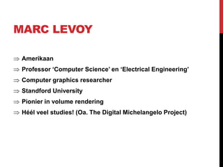 MARC LEVOY

 Amerikaan
 Professor ‘Computer Science’ en ‘Electrical Engineering’
 Computer graphics researcher
 Standford University
 Pionier in volume rendering
 Héél veel studies! (Oa. The Digital Michelangelo Project)
 