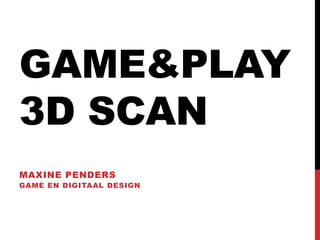 GAME&PLAY
3D SCAN
MAXINE PENDERS
GAME EN DIGITAAL DESIGN
 