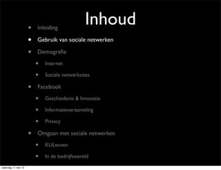 Inhoud• Inleiding
• Gebruik van sociale netwerken
• Demograﬁe
• Internet
• Sociale netwerksites
• Facebook
• Geschiedenis & Innovatie
• Informatieverzameling
• Privacy
• Omgaan met sociale netwerken
• KULeuven
• In de bedrijfswereld
zaterdag 11 mei 13
 