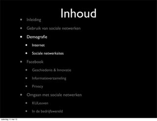 Inhoud• Inleiding
• Gebruik van sociale netwerken
• Demograﬁe
• Internet
• Sociale netwerksites
• Facebook
• Geschiedenis & Innovatie
• Informatieverzameling
• Privacy
• Omgaan met sociale netwerken
• KULeuven
• In de bedrijfswereld
zaterdag 11 mei 13
 