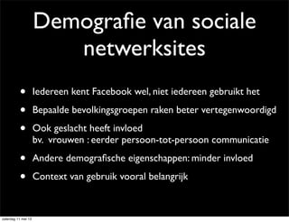 Demograﬁe van sociale
netwerksites
• Iedereen kent Facebook wel, niet iedereen gebruikt het
• Bepaalde bevolkingsgroepen raken beter vertegenwoordigd
• Ook geslacht heeft invloed
bv. vrouwen : eerder persoon-tot-persoon communicatie
• Andere demograﬁsche eigenschappen: minder invloed
• Context van gebruik vooral belangrijk
zaterdag 11 mei 13
 