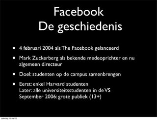 Facebook
De geschiedenis
• 4 februari 2004 als The Facebook gelanceerd
• Mark Zuckerberg als bekende medeoprichter en nu
algemeen directeur
• Doel: studenten op de campus samenbrengen
• Eerst: enkel Harvard studenten
Later: alle universiteitsstudenten in deVS
September 2006: grote publiek (13+)
zaterdag 11 mei 13
 