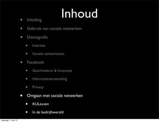 Inhoud• Inleiding
• Gebruik van sociale netwerken
• Demograﬁe
• Internet
• Sociale netwerksites
• Facebook
• Geschiedenis & Innovatie
• Informatieverzameling
• Privacy
• Omgaan met sociale netwerken
• KULeuven
• In de bedrijfswereld
zaterdag 11 mei 13
 