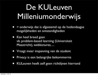 De KULeuven
Milleniumonderwijs
• = onderwijs dat is afgestemd op de hedendaagse
mogelijkheden en omstandigheden
• Kan heel breed gaan
vb. problem-based learning (Universiteit
Maastricht), weblectures, ...
• Vraagt meer inspanning van de student
• Privacy is een belangrijke bekommernis
• KULeuven heeft zelf geen richtlijnen hierrond
zaterdag 11 mei 13
 
