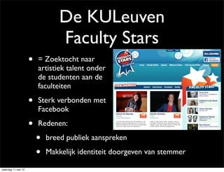 De KULeuven
Faculty Stars
• = Zoektocht naar
artistiek talent onder
de studenten aan de
faculteiten
• Sterk verbonden met
Facebook
• Redenen:
• breed publiek aanspreken
• Makkelijk identiteit doorgeven van stemmer
zaterdag 11 mei 13
 