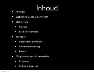 Inhoud• Inleiding
• Gebruik van sociale netwerken
• Demograﬁe
• Internet
• Sociale netwerksites
• Facebook
• Geschiedenis & Innovatie
• Informatieverzameling
• Privacy
• Omgaan met sociale netwerken
• KULeuven
• In de bedrijfswereld
zaterdag 11 mei 13
 