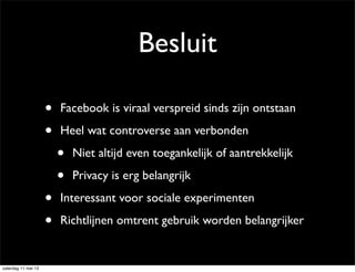Besluit
• Facebook is viraal verspreid sinds zijn ontstaan
• Heel wat controverse aan verbonden
• Niet altijd even toegankelijk of aantrekkelijk
• Privacy is erg belangrijk
• Interessant voor sociale experimenten
• Richtlijnen omtrent gebruik worden belangrijker
zaterdag 11 mei 13
 