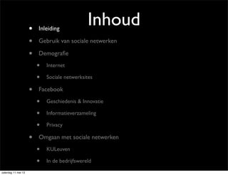 Inhoud• Inleiding
• Gebruik van sociale netwerken
• Demograﬁe
• Internet
• Sociale netwerksites
• Facebook
• Geschiedenis & Innovatie
• Informatieverzameling
• Privacy
• Omgaan met sociale netwerken
• KULeuven
• In de bedrijfswereld
zaterdag 11 mei 13
 