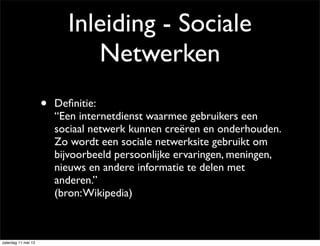 Inleiding - Sociale
Netwerken
• Deﬁnitie:
“Een internetdienst waarmee gebruikers een
sociaal netwerk kunnen creëren en onderhouden.
Zo wordt een sociale netwerksite gebruikt om
bijvoorbeeld persoonlijke ervaringen, meningen,
nieuws en andere informatie te delen met
anderen.”
(bron:Wikipedia)
zaterdag 11 mei 13
 