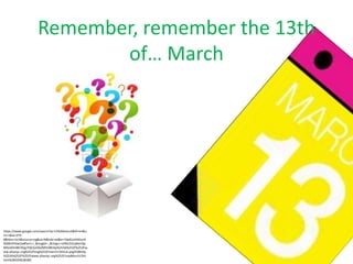 Remember, remember the 13th
of… March

https://www.google.com/search?q=13%20march&hl=en&u
m=1&ie=UTF8&tbm=isch&source=og&sa=N&tab=wi&ei=5lpdUoHAEonX
0QWnlYGwCw#facrc=_&imgdii=_&imgrc=vZNlcO2cpNmQp
M%3A%3BCHEgJ7QCGzOGZM%3Bhttp%253A%252F%252Fw
ww.afsenyc.org%252Fimg%252Fmarch13thCal.png%3Bhttp
%253A%252F%252Fwww.afsenyc.org%252FrsvpMarch13th.
htm%3B333%3B385

 