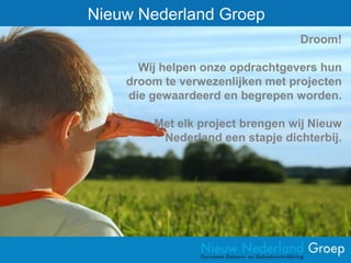 Nieuw Nederland Groep
                                 Droom!

      Wij helpen onze opdrachtgevers hun
    droom te verwezenlijken met projecten
    die gewaardeerd en begrepen worden.

        Met elk project brengen wij Nieuw
         Nederland een stapje dichterbij.
 